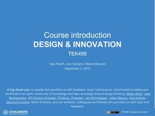 TEK495 - Design & Innovation
Course introduction
DESIGN & INNOVATION
TEK495
Ingo Rauth, Lisa Carlgren, Maria Elmquist
September 2, 2015
A big thank you, to people that provided us with feedback, input, hold lectures, commented on slides and
contribute to an open community of knowledge and idea exchange around design thinking: Alisan Atvur, Jose
Berengueres, HPI School of Design Thinking - Potsdam, Jan Schmiedgen, Julien Mauroy, Kira Krämer,
Stanford d.school, Steve D’Amico, and our students, colleagues and friends who provided us with input and
feedback.
 