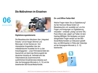 #30u30 | Wie wird die Digitalisierung anschlussfähig? | Sophie Deutscher, Christine Karl | März 2015 | S. 11
Die Maßnahmen im Einzelnen
Digitalisierungsstatements
Die Messebesucher diskutieren über „Integrated
Industry“ und wir fangen Stimmen und
Meinungen mit der Kamera ein. Vom
interessierten Angestellten über den
mittelständischen Aussteller bis hin zu den
Industriegiganten – unser Filmmaterial bildet den
Querschnitt und damit das Stimmungsbild der
deutschen Industrie ab. Verbreitet wird das
Videomaterial als Zusammenschnitt,
ausführlichere Einzelinterviews teilweise auch
über die Kampagnen-Microsite (s. S. 12) und die
bestehenden BDI-Social-Media-Kanäle.
On- und Offline-Twitter-Wall
Welche Fragen haben Sie zur Digitalisierung?
Auf der Hannover Messe fordern wir
Messebesucher und -aussteller auf, uns ihre
Fragen und Anregungen zur Digitalisierung
mitzuteilen – entweder „analog“ auf einer XXL-
Post-it-Wand oder „digital“ auf Twitter mit dem
Hashtag #BDIgital. Die häufigsten und damit
drängendsten Fragen werden auf den BDI-
Social-Media-Kanälen zur Diskussion gestellt
bzw. von BDI-Experten in FAQs oder Videoclips
auf der Kampagnen-Microsite (s. S. 12)
beantwortet.
06M A ß N A H M E N
 