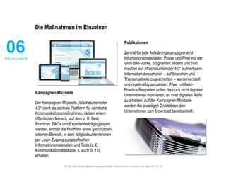 #30u30 | Wie wird die Digitalisierung anschlussfähig? | Sophie Deutscher, Christine Karl | März 2015 | S. 12
Die Maßnahmen im Einzelnen
Kampagnen-Microsite
Die Kampagnen-Microsite „Wachstumsmotor
4.0“ dient als zentrale Plattform für sämtliche
Kommunikationsmaßnahmen. Neben einem
öffentlichen Bereich, auf dem z. B. Best
Practices, FAQs und Expertenbeiträge gespielt
werden, enthält die Plattform einen geschützten,
internen Bereich, in dem Mitgliedsunternehmen
per Login Zugang zu spezifischen
Informationsmaterialien und Tools (z. B.
Kommunikationskaskade, s. auch S. 15)
erhalten.
Publikationen
Zentral für jede Aufklärungskampagne sind
Informationsmaterialien: Poster und Flyer mit der
Wort-Bild-Marke, prägnanten Bildern und Text
machen auf „Wachstumsmotor 4.0“ aufmerksam.
Informationsbroschüren – auf Branchen und
Themengebiete zugeschnitten – werden erstellt
und regelmäßig aktualisiert. Flyer mit Best-
Practice-Beispielen sollen die noch nicht digitalen
Unternehmen motivieren, an ihrer digitalen Reife
zu arbeiten. Auf der Kampagnen-Microsite
werden die jeweiligen Druckdaten den
Unternehmen zum Download bereitgestellt.
06M A ß N A H M E N
 