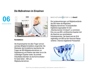 #30u30 | Wie wird die Digitalisierung anschlussfähig? | Sophie Deutscher, Christine Karl | März 2015 | S. 17
Die Maßnahmen im Einzelnen
Kontaktbüro
Als Ansprechpartner bei allen Fragen wird ein
zentrales BDIgital-Kontaktbüro eingerichtet. Die
Mitarbeiter des Kontaktbüros beantworten die
Fragen der BDI-Mitgliedsunternehmen zur
Digitalisierung und Initiative oder leiten sie an die
zuständigen Experten weiter. Als zentrale
Anlaufstelle erleichtern sie die Kommunikation
für beide Seiten – BDI und
Mitgliedsunternehmen.
-Award
Die Landesvertretungen und Mitgliedsverbände
des BDI haben die Möglichkeit,
Mitgliedsunternehmen mit beispielhaften
Digitalisierungsprojekten für den
„Wachstumsmotor 4.0-Award“ zu nominieren.
Eine Jury aus BDI- und Branchen-Experten kürt
die Gewinner aus verschiedenen
Industriebranchen. Der Award wird ab 2016
regelmäßig vom BDI auf der Hannover Messe
verliehen. Intensive begleitende Pressearbeit.
06M A ß N A H M E N
 
