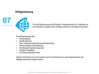 #30u30 | Wie wird die Digitalisierung anschlussfähig? | Sophie Deutscher, Christine Karl | März 2015 | S. 18
Erfolgsmessung
Für die Erfolgsmessung der BDI-Initiative „Wachstumsmotor 4.0“ empfehlen wir
eine indirekte und aufgrund des Umfangs zunächst rein quantitative Evaluation:
07E V A L U A T I O N
Reichweitenmessung über:
• Presseclippings
• Zugriffe Microsite
• Fans / Follower-Entwicklung Social-Media-Kanäle
• Teilnehmerzahlen Veranstaltungen
• Anmeldungen Digitalisierungscoach
• Anfragen Kontaktbüro
• Entwicklung Newsletter-Abos
Optional: Auf Wunsch kann die Evaluation durch eine Online-Survey unter Ansprechpartnern der
Mitgliedsunternehmen ergänzt werden.
 