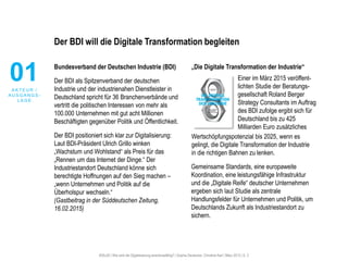 #30u30 | Wie wird die Digitalisierung anschlussfähig? | Sophie Deutscher, Christine Karl | März 2015 | S. 2
Der BDI will die Digitale Transformation begleiten
Bundesverband der Deutschen Industrie (BDI)
Der BDI als Spitzenverband der deutschen
Industrie und der industrienahen Dienstleister in
Deutschland spricht für 36 Branchenverbände und
vertritt die politischen Interessen von mehr als
100.000 Unternehmen mit gut acht Millionen
Beschäftigten gegenüber Politik und Öffentlichkeit.
Der BDI positioniert sich klar zur Digitalisierung:
Laut BDI-Präsident Ulrich Grillo winken
„Wachstum und Wohlstand“ als Preis für das
„Rennen um das Internet der Dinge.“ Der
Industriestandort Deutschland könne sich
berechtigte Hoffnungen auf den Sieg machen –
„wenn Unternehmen und Politik auf die
Überholspur wechseln.“
(Gastbeitrag in der Süddeutschen Zeitung,
16.02.2015)
„Die Digitale Transformation der Industrie“
Wertschöpfungspotenzial bis 2025, wenn es
gelingt, die Digitale Transformation der Industrie
in die richtigen Bahnen zu lenken.
Gemeinsame Standards, eine europaweite
Koordination, eine leistungsfähige Infrastruktur
und die „Digitale Reife“ deutscher Unternehmen
ergeben sich laut Studie als zentrale
Handlungsfelder für Unternehmen und Politik, um
Deutschlands Zukunft als Industriestandort zu
sichern.
01A K T E U R /
A U S G A N G S -
L A G E
Einer im März 2015 veröffent-
lichten Studie der Beratungs-
gesellschaft Roland Berger
Strategy Consultants im Auftrag
des BDI zufolge ergibt sich für
Deutschland bis zu 425
Milliarden Euro zusätzliches
 