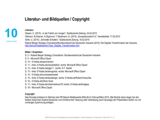 #30u30 | Wie wird die Digitalisierung anschlussfähig? | Sophie Deutscher, Christine Karl | März 2015 | S. 21
Literatur- und Bildquellen / Copyright
10A N H A N G
Literatur:
Giesen, C. (2015): „In der Fabrik von morgen“. Süddeutsche Zeitung, 24.02.2015
Gillmann, B./Höpner, A./Sigmund, T./Stratmann, K. (2015): „Kompetenzstreit 4.0.“ Handelsblatt, 17.02.2015
Grillo, U. (2015): „Schneller Schalten.“ Süddeutsche Zeitung, 16.02.2015
Roland Berger Strategy Consultants/Bundesverband der Deutschen Industrie (2015): Die Digitale Transformation der Industrie.
http://bdi.eu/Publikationen-Flyer_Digitale_Transformation.htm
Bilder / Graphiken:
S. 2 – Roland Berger Strategy Consultants / Bundesverband der Deutschen Industrie
S. 4 – Microsoft Office Clipart
S. 10 – © fotolia.de/panoramarx
S. 11 – links: © fotolia.de/industrieblick, rechts: Microsoft Office Clipart
S. 12 – links: © fotolia.de/jojje11, rechts: © F. Seidel
S. 13 – links: © fotolia.de/aerogondo, rechts: Microsoft Office Clipart
S. 14 – © fotolia.de/contrastwerkstatt
S. 15 – links: © fotolia.de/bluedesign, rechts: © fotolia.de/Robert Kneschke
S. 16 – © fotolia.de/Oliver Sved
S. 17 – links: © fotolia.de/milanmarkovic78, rechts: © fotolia.de/thinglass
S. 18 – Microsoft Office Clipart
Copyright
Das Konzept entstand im Rahmen des PR Report-Wettbewerbs #30u30 im Februar/März 2015. Alle Rechte daran liegen bei den
beiden Autorinnen Sophie Deutscher und Christine Karl. Nutzung oder Verbreitung (auch Auszüge) der Präsentation dürfen nur mit
vorheriger Zustimmung erfolgen.
 