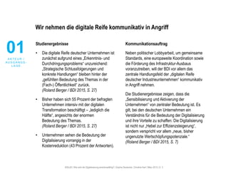 #30u30 | Wie wird die Digitalisierung anschlussfähig? | Sophie Deutscher, Christine Karl | März 2015 | S. 3
Wir nehmen die digitale Reife kommunikativ in Angriff
Studienergebnisse
• Die digitale Reife deutscher Unternehmen ist
zunächst aufgrund eines „Erkenntnis- und
Durchdringungsproblems“ unzureichend:
„Strategische Schlussfolgerungen und
konkrete Handlungen“ bleiben hinter der
„gefühlten Bedeutung des Themas in der
(Fach-) Öffentlichkeit“ zurück.
(Roland Berger / BDI 2015, S. 27)
• Bisher haben sich 55 Prozent der befragten
Unternehmen intensiv mit der digitalen
Transformation beschäftigt – „lediglich die
Hälfte“, angesichts der enormen
Bedeutung des Themas.
(Roland Berger / BDI 2015, S. 27)
• Unternehmen sehen die Bedeutung der
Digitalisierung vorrangig in der
Kostenreduktion (43 Prozent der Antworten).
Kommunikationsauftrag
Neben politischer Lobbyarbeit, um gemeinsame
Standards, eine europaweite Koordination sowie
die Förderung des Infrastruktur-Ausbaus
voranzutreiben, will der BDI vor allem das
zentrale Handlungsfeld der „digitalen Reife
deutscher Industrieunternehmen“ kommunikativ
in Angriff nehmen.
Die Studienergebnisse zeigen, dass die
„Sensibilisierung und Aktivierung der
Unternehmen“ von zentraler Bedeutung ist. Es
gilt, bei den deutschen Unternehmen ein
Verständnis für die Bedeutung der Digitalisierung
und ihre Vorteile zu schaffen: Die Digitalisierung
ist nicht nur „Hebel zur Effizienzsteigerung“,
sondern verspricht vor allem „neue, bisher
ungenutzte Wertschöpfungspotenziale.“
(Roland Berger / BDI 2015, S. 7)
01A K T E U R /
A U S G A N G S L A G E
01A K T E U R /
A U S G A N G S -
L A G E
 