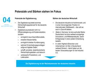 #30u30 | Wie wird die Digitalisierung anschlussfähig? | Sophie Deutscher, Christine Karl | März 2015 | S. 7
Potenziale und Stärken stehen im Fokus
Potenziale der Digitalisierung
• Die Digitalisierung bietet enormes
Wertschöpfungspotenzial für die deutsche
Wirtschaft.
• Digitalisierung bedeutet nicht nur
Effizienzsteigerung und Kostenreduktion,
sondern
– ermöglicht neue Geschäftsmodelle,
– erweitert Absatzmärkte,
– ermöglicht direkten Kundenzugang,
– optimiert Entscheidungsgrundlagen
aufgrund digitaler Daten,
– schafft vernetzte, bedarfsorientierte
Wertschöpfungsketten und dadurch
– verbesserte Produktions- und
Lieferzeiten.
Stärken der deutschen Wirtschaft
• Die deutsche Industrie ist hochinnovativ und
in einer hervorragenden Position im
internationalen Wettbewerb – das soll sie
auch in Zukunft bleiben.
• ‚Made in Germany‘ ist eine wertvolle Marke:
Deutschland hat eine weltweit einzigartige
Innovations- und Mittelstandskultur, deren
Erfolgsrezept in einer soliden Entwicklung
besteht.
• In vielen Hightech-Branchen sind
Unternehmen mit Sitz in Deutschland
weltweit führend – damit haben wir die
besten Voraussetzungen für die Industrie
4.0.
04K E R N -
B O T S C H A F T E N
Die Digitalisierung ist der Wachstumsmotor der deutschen Industrie.
 