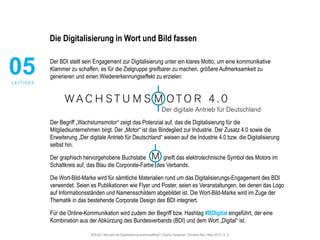 #30u30 | Wie wird die Digitalisierung anschlussfähig? | Sophie Deutscher, Christine Karl | März 2015 | S. 8
Die Digitalisierung in Wort und Bild fassen
Der BDI stellt sein Engagement zur Digitalisierung unter ein klares Motto, um eine kommunikative
Klammer zu schaffen, es für die Zielgruppe greifbarer zu machen, größere Aufmerksamkeit zu
generieren und einen Wiedererkennungseffekt zu erzielen:
Der Begriff „Wachstumsmotor“ zeigt das Potenzial auf, das die Digitalisierung für die
Mitgliedsunternehmen birgt. Der „Motor“ ist das Bindeglied zur Industrie. Der Zusatz 4.0 sowie die
Erweiterung „Der digitale Antrieb für Deutschland“ weisen auf die Industrie 4.0 bzw. die Digitalisierung
selbst hin.
Der graphisch hervorgehobene Buchstabe greift das elektrotechnische Symbol des Motors im
Schaltkreis auf, das Blau die Corporate-Farbe des Verbands.
Die Wort-Bild-Marke wird für sämtliche Materialien rund um das Digitalisierungs-Engagement des BDI
verwendet. Seien es Publikationen wie Flyer und Poster, seien es Veranstaltungen, bei denen das Logo
auf Informationsständen und Namensschildern abgebildet ist. Die Wort-Bild-Marke wird im Zuge der
Thematik in das bestehende Corporate Design des BDI integriert.
Für die Online-Kommunikation wird zudem der Begriff bzw. Hashtag #BDIgital eingeführt, der eine
Kombination aus der Abkürzung des Bundesverbands (BDI) und dem Wort „Digital“ ist.
05L E I T I D E E
 