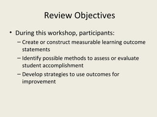 Review Objectives During this workshop, participants: Create or construct measurable learning outcome statements Identify possible methods to assess or evaluate student accomplishment Develop strategies to use outcomes for improvement 