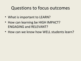 Questions to focus outcomes What is important to LEARN? How can learning be HIGH IMPACT? ENGAGING and RELEVANT? How can we know how WELL students learn? 