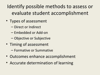 Identify possible methods to assess or evaluate student accomplishment Types of assessment Direct or Indirect Embedded or Add-on Objective or Subjective Timing of assessment Formative or Summative Outcomes enhance accomplishment Accurate determination of learning 