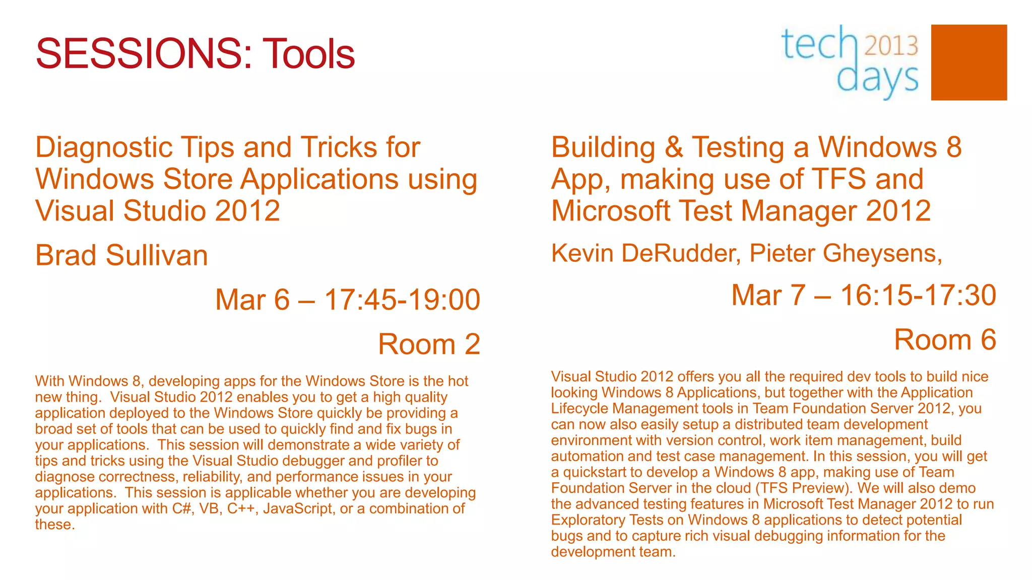 SESSIONS: Tools

Diagnostic Tips and Tricks for                                        Building & Testing a Windows 8
Windows Store Applications using                                      App, making use of TFS and
Visual Studio 2012                                                    Microsoft Test Manager 2012
Brad Sullivan                                                         Kevin DeRudder, Pieter Gheysens,
                           Mar 6 – 17:45-19:00                                                    Mar 7 – 16:15-17:30
                                                    Room 2                                                                  Room 6
With Windows 8, developing apps for the Windows Store is the hot      Visual Studio 2012 offers you all the required dev tools to build nice
new thing. Visual Studio 2012 enables you to get a high quality       looking Windows 8 Applications, but together with the Application
application deployed to the Windows Store quickly be providing a      Lifecycle Management tools in Team Foundation Server 2012, you
broad set of tools that can be used to quickly find and fix bugs in   can now also easily setup a distributed team development
your applications. This session will demonstrate a wide variety of    environment with version control, work item management, build
tips and tricks using the Visual Studio debugger and profiler to      automation and test case management. In this session, you will get
diagnose correctness, reliability, and performance issues in your     a quickstart to develop a Windows 8 app, making use of Team
applications. This session is applicable whether you are developing   Foundation Server in the cloud (TFS Preview). We will also demo
your application with C#, VB, C++, JavaScript, or a combination of    the advanced testing features in Microsoft Test Manager 2012 to run
these.                                                                Exploratory Tests on Windows 8 applications to detect potential
                                                                      bugs and to capture rich visual debugging information for the
                                                                      development team.
 