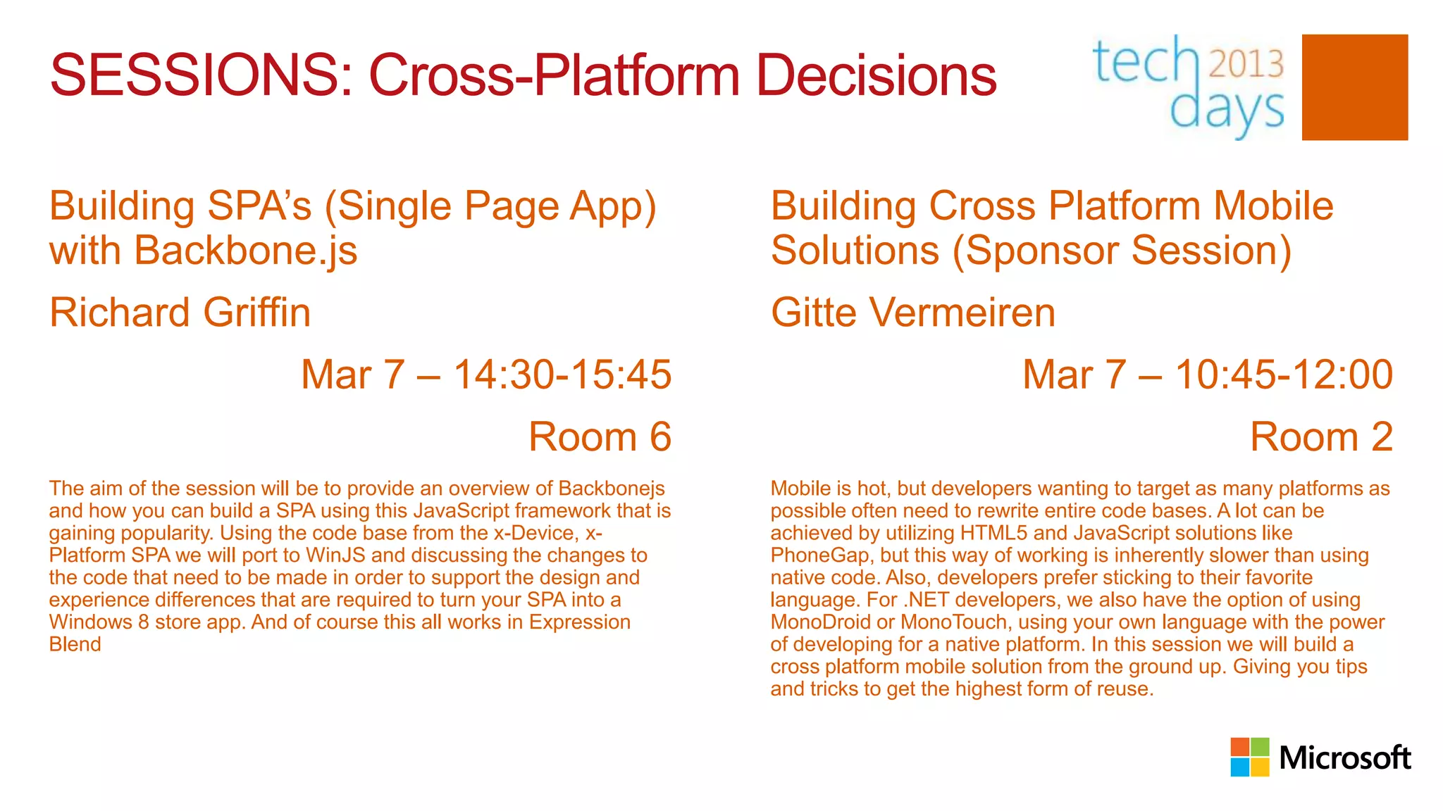 SESSIONS: Cross-Platform Decisions

Building SPA’s (Single Page App)                                      Building Cross Platform Mobile
with Backbone.js                                                      Solutions (Sponsor Session)
Richard Griffin                                                       Gitte Vermeiren
                           Mar 7 – 14:30-15:45                                                   Mar 7 – 10:45-12:00
                                                   Room 6                                                                 Room 2
The aim of the session will be to provide an overview of Backbonejs   Mobile is hot, but developers wanting to target as many platforms as
and how you can build a SPA using this JavaScript framework that is   possible often need to rewrite entire code bases. A lot can be
gaining popularity. Using the code base from the x-Device, x-         achieved by utilizing HTML5 and JavaScript solutions like
Platform SPA we will port to WinJS and discussing the changes to      PhoneGap, but this way of working is inherently slower than using
the code that need to be made in order to support the design and      native code. Also, developers prefer sticking to their favorite
experience differences that are required to turn your SPA into a      language. For .NET developers, we also have the option of using
Windows 8 store app. And of course this all works in Expression       MonoDroid or MonoTouch, using your own language with the power
Blend                                                                 of developing for a native platform. In this session we will build a
                                                                      cross platform mobile solution from the ground up. Giving you tips
                                                                      and tricks to get the highest form of reuse.
 