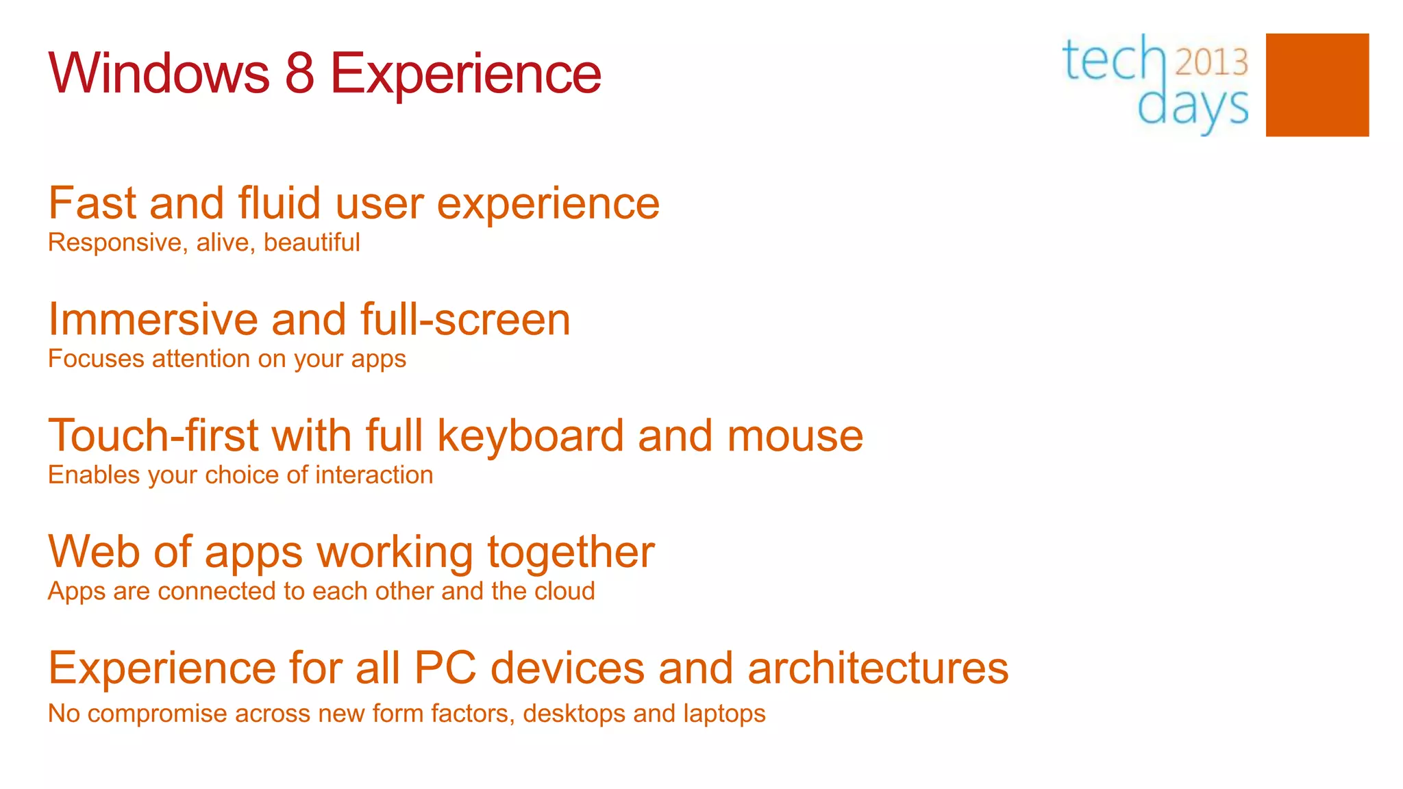 Windows 8 Experience

Fast and fluid user experience
Responsive, alive, beautiful


Immersive and full-screen
Focuses attention on your apps


Touch-first with full keyboard and mouse
Enables your choice of interaction


Web of apps working together
Apps are connected to each other and the cloud


Experience for all PC devices and architectures
No compromise across new form factors, desktops and laptops
 