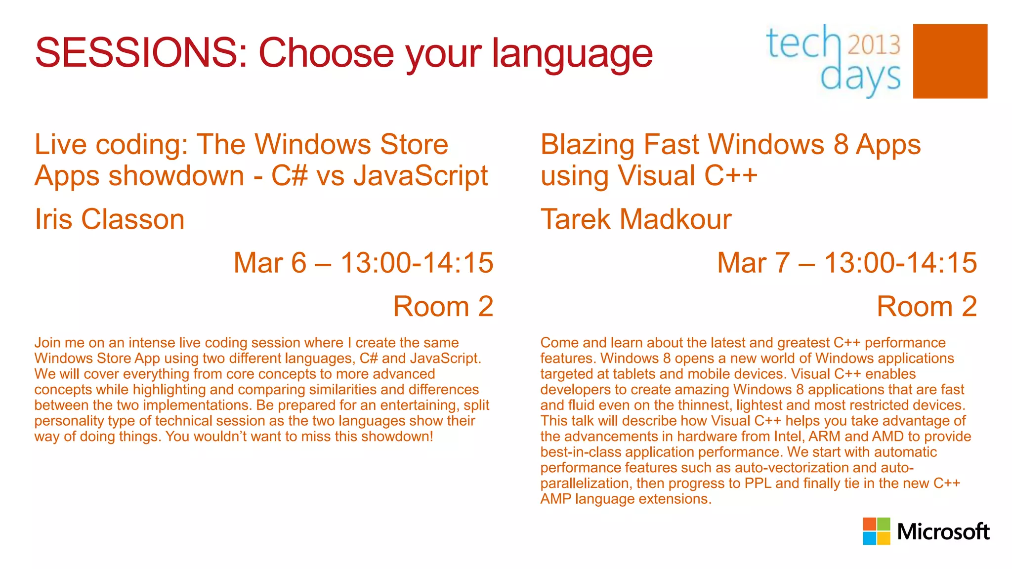 SESSIONS: Choose your language

Live coding: The Windows Store                                            Blazing Fast Windows 8 Apps
Apps showdown - C# vs JavaScript                                          using Visual C++
Iris Classon                                                              Tarek Madkour
                               Mar 6 – 13:00-14:15                                                    Mar 7 – 13:00-14:15
                                                       Room 2                                                                  Room 2
Join me on an intense live coding session where I create the same         Come and learn about the latest and greatest C++ performance
Windows Store App using two different languages, C# and JavaScript.       features. Windows 8 opens a new world of Windows applications
We will cover everything from core concepts to more advanced              targeted at tablets and mobile devices. Visual C++ enables
concepts while highlighting and comparing similarities and differences    developers to create amazing Windows 8 applications that are fast
between the two implementations. Be prepared for an entertaining, split   and fluid even on the thinnest, lightest and most restricted devices.
personality type of technical session as the two languages show their     This talk will describe how Visual C++ helps you take advantage of
way of doing things. You wouldn’t want to miss this showdown!             the advancements in hardware from Intel, ARM and AMD to provide
                                                                          best-in-class application performance. We start with automatic
                                                                          performance features such as auto-vectorization and auto-
                                                                          parallelization, then progress to PPL and finally tie in the new C++
                                                                          AMP language extensions.
 