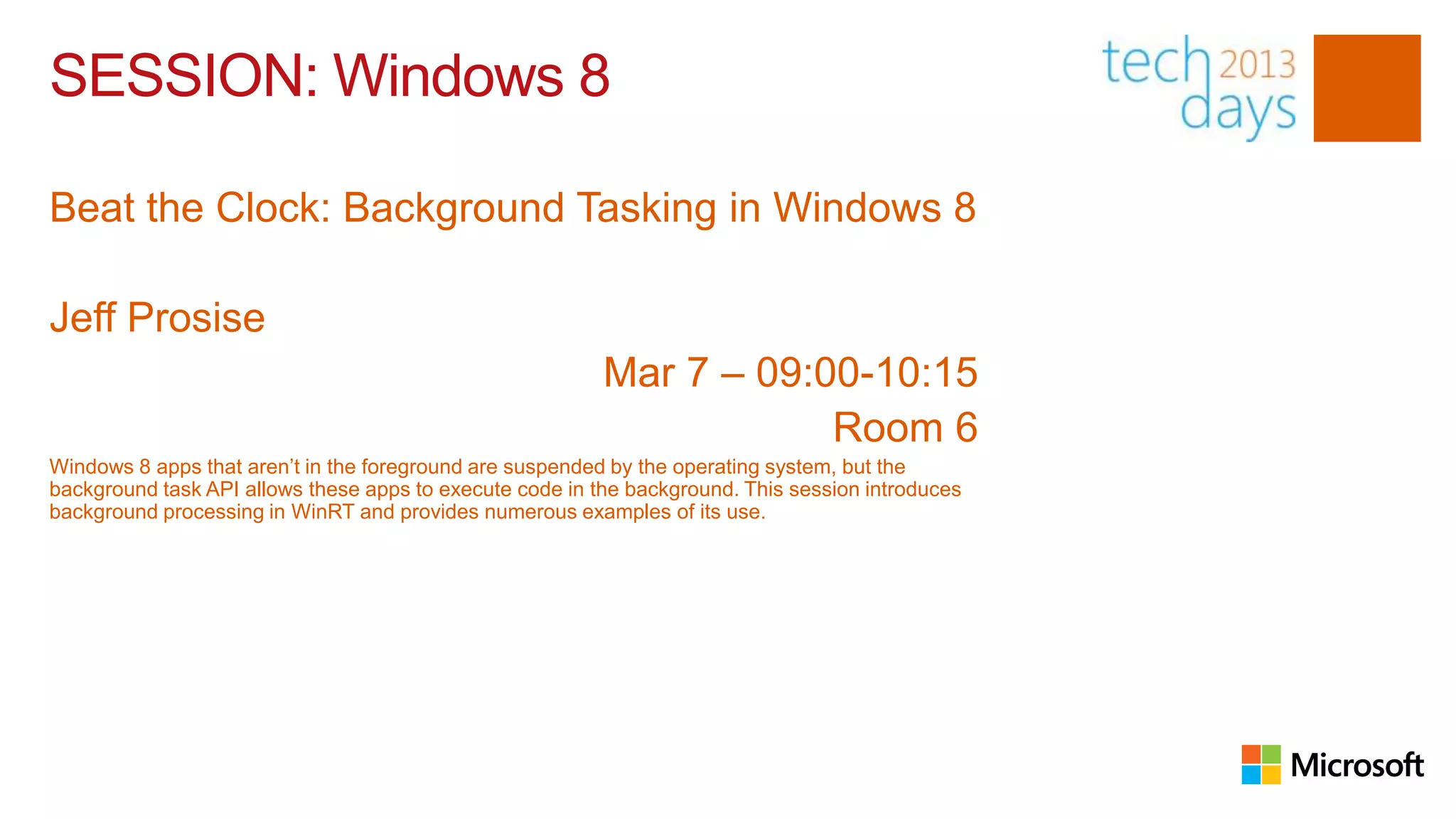 SESSION: Windows 8

Beat the Clock: Background Tasking in Windows 8

Jeff Prosise
                                                          Mar 7 – 09:00-10:15
                                                                      Room 6
Windows 8 apps that aren’t in the foreground are suspended by the operating system, but the
background task API allows these apps to execute code in the background. This session introduces
background processing in WinRT and provides numerous examples of its use.
 