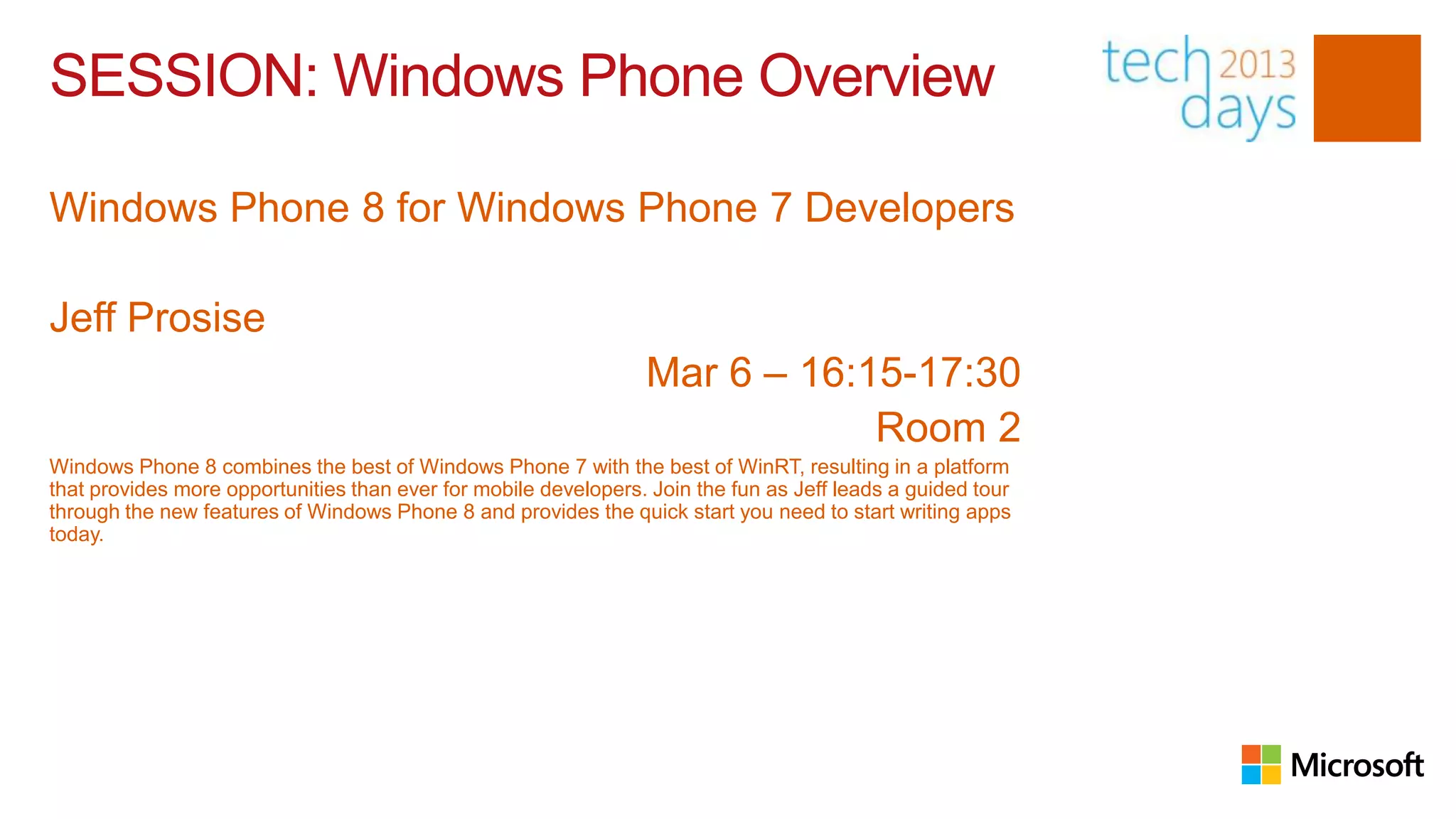 SESSION: Windows Phone Overview

Windows Phone 8 for Windows Phone 7 Developers

Jeff Prosise
                                                                 Mar 6 – 16:15-17:30
                                                                             Room 2
Windows Phone 8 combines the best of Windows Phone 7 with the best of WinRT, resulting in a platform
that provides more opportunities than ever for mobile developers. Join the fun as Jeff leads a guided tour
through the new features of Windows Phone 8 and provides the quick start you need to start writing apps
today.
 