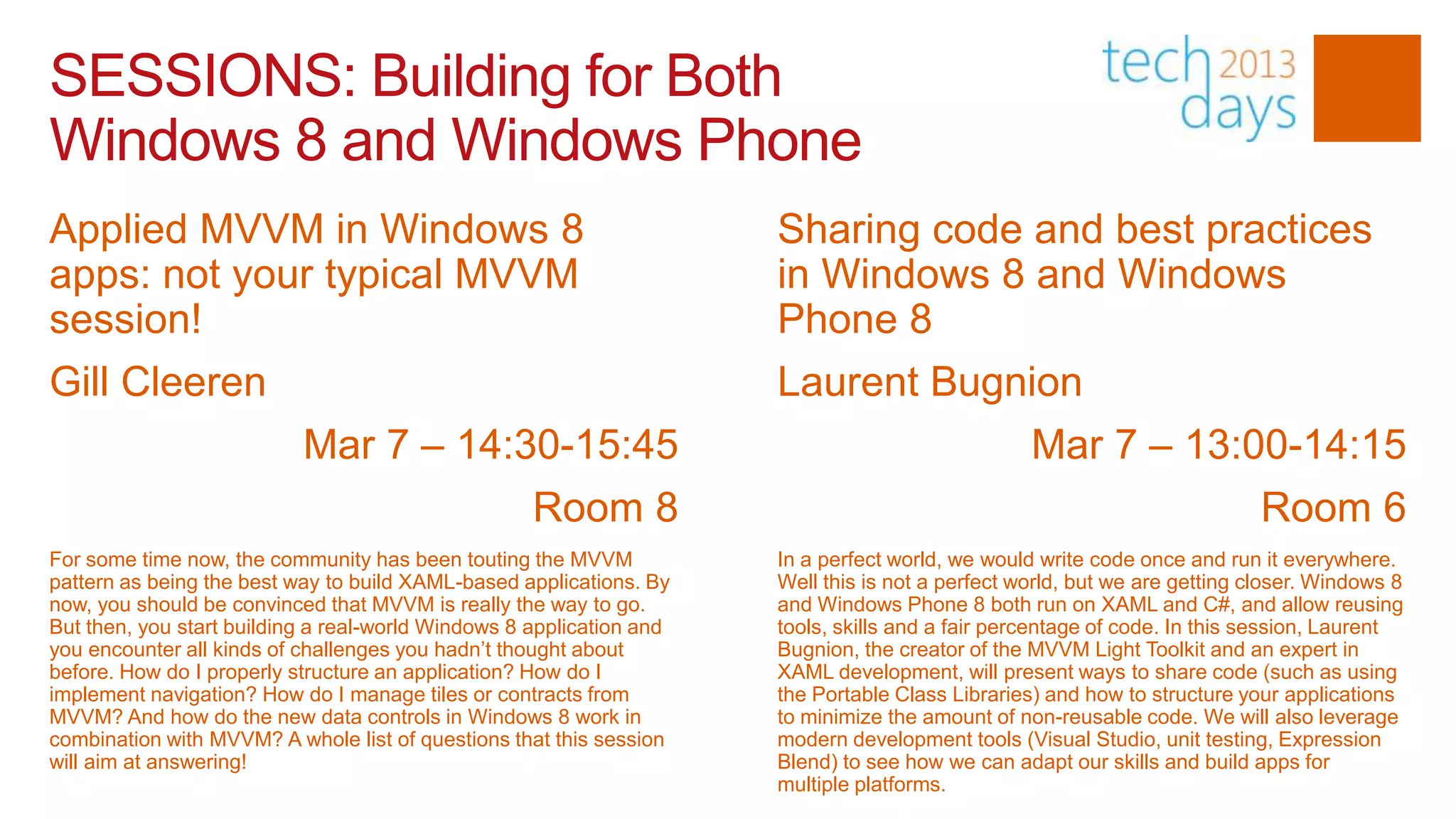 SESSIONS: Building for Both
Windows 8 and Windows Phone
Applied MVVM in Windows 8                                             Sharing code and best practices
apps: not your typical MVVM                                           in Windows 8 and Windows
session!                                                              Phone 8
Gill Cleeren                                                          Laurent Bugnion
                           Mar 7 – 14:30-15:45                                                    Mar 7 – 13:00-14:15
                                                    Room 8                                                                  Room 6
For some time now, the community has been touting the MVVM            In a perfect world, we would write code once and run it everywhere.
pattern as being the best way to build XAML-based applications. By    Well this is not a perfect world, but we are getting closer. Windows 8
now, you should be convinced that MVVM is really the way to go.       and Windows Phone 8 both run on XAML and C#, and allow reusing
But then, you start building a real-world Windows 8 application and   tools, skills and a fair percentage of code. In this session, Laurent
you encounter all kinds of challenges you hadn’t thought about        Bugnion, the creator of the MVVM Light Toolkit and an expert in
before. How do I properly structure an application? How do I          XAML development, will present ways to share code (such as using
implement navigation? How do I manage tiles or contracts from         the Portable Class Libraries) and how to structure your applications
MVVM? And how do the new data controls in Windows 8 work in           to minimize the amount of non-reusable code. We will also leverage
combination with MVVM? A whole list of questions that this session    modern development tools (Visual Studio, unit testing, Expression
will aim at answering!                                                Blend) to see how we can adapt our skills and build apps for
                                                                      multiple platforms.
 