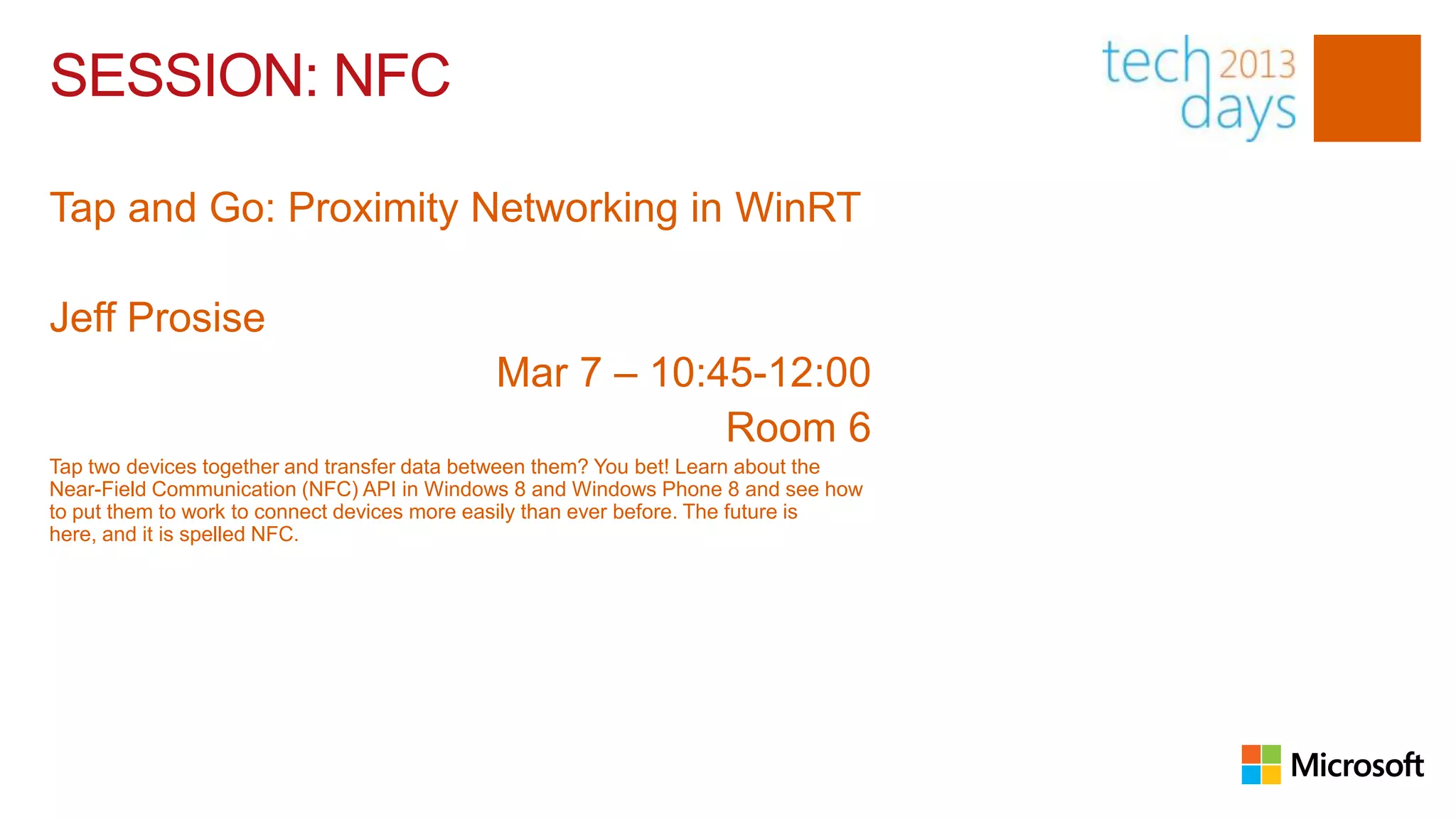 SESSION: NFC

Tap and Go: Proximity Networking in WinRT

Jeff Prosise
                                             Mar 7 – 10:45-12:00
                                                         Room 6
Tap two devices together and transfer data between them? You bet! Learn about the
Near-Field Communication (NFC) API in Windows 8 and Windows Phone 8 and see how
to put them to work to connect devices more easily than ever before. The future is
here, and it is spelled NFC.
 