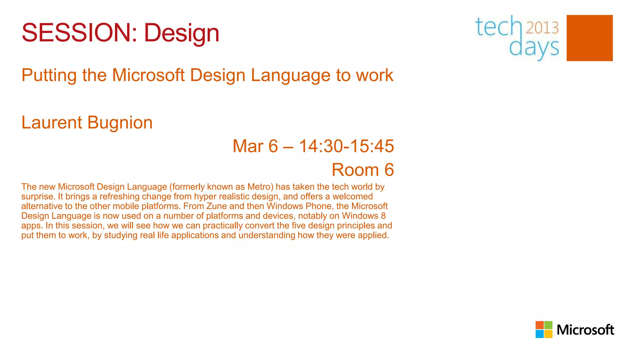 SESSION: Design
Putting the Microsoft Design Language to work

Laurent Bugnion
                                                      Mar 6 – 14:30-15:45
                                                                  Room 6
The new Microsoft Design Language (formerly known as Metro) has taken the tech world by
surprise. It brings a refreshing change from hyper realistic design, and offers a welcomed
alternative to the other mobile platforms. From Zune and then Windows Phone, the Microsoft
Design Language is now used on a number of platforms and devices, notably on Windows 8
apps. In this session, we will see how we can practically convert the five design principles and
put them to work, by studying real life applications and understanding how they were applied.
 