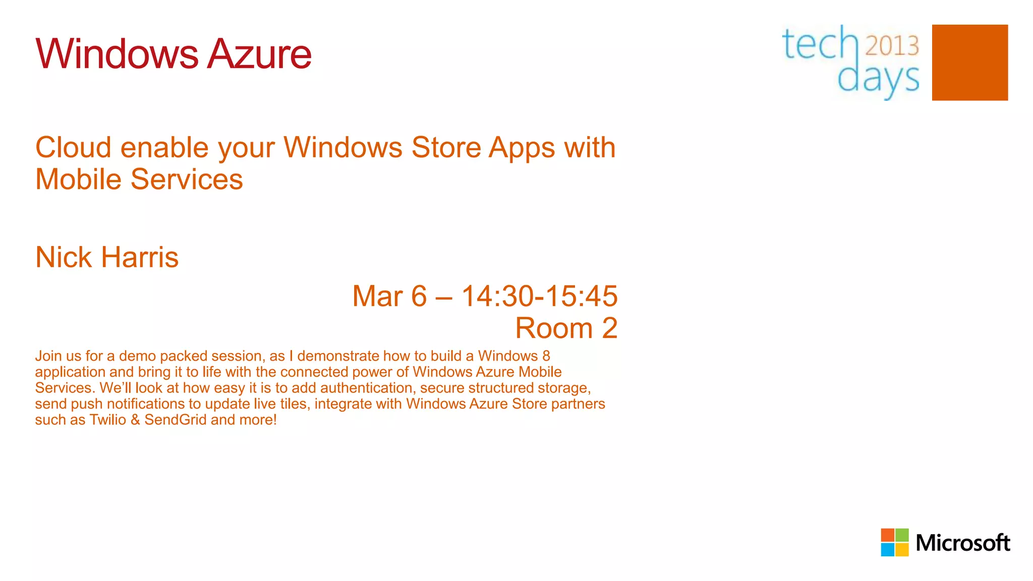 Windows Azure

Cloud enable your Windows Store Apps with
Mobile Services

Nick Harris
                                                 Mar 6 – 14:30-15:45
                                                             Room 2
Join us for a demo packed session, as I demonstrate how to build a Windows 8
application and bring it to life with the connected power of Windows Azure Mobile
Services. We’ll look at how easy it is to add authentication, secure structured storage,
send push notifications to update live tiles, integrate with Windows Azure Store partners
such as Twilio & SendGrid and more!
 
