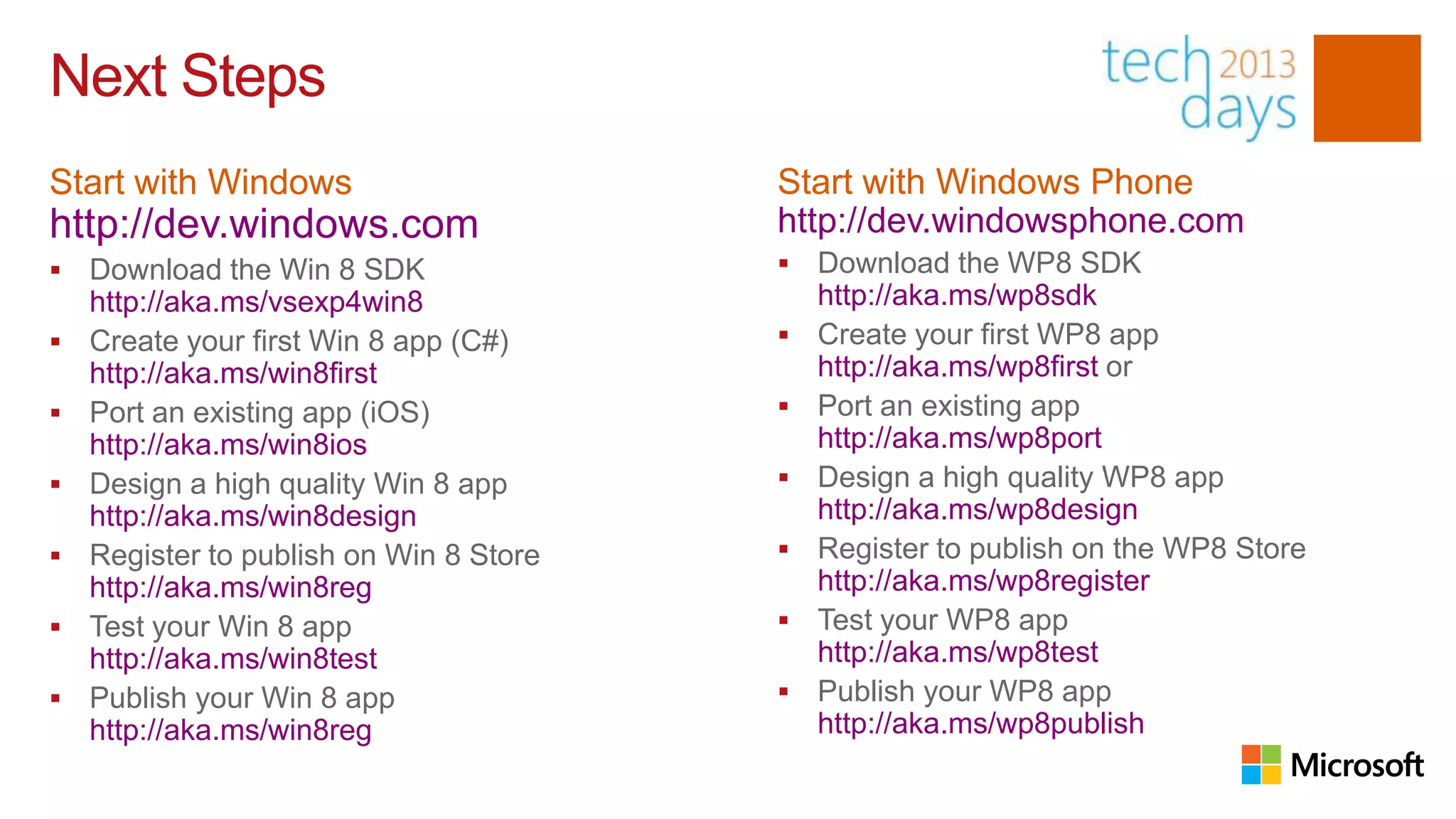 Next Steps
Start with Windows                       Start with Windows Phone
http://dev.windows.com                   http://dev.windowsphone.com
   Download the Win 8 SDK                  Download the WP8 SDK
    http://aka.ms/vsexp4win8                 http://aka.ms/wp8sdk
   Create your first Win 8 app (C#)        Create your first WP8 app
    http://aka.ms/win8first                  http://aka.ms/wp8first or
   Port an existing app (iOS)              Port an existing app
    http://aka.ms/win8ios                    http://aka.ms/wp8port
   Design a high quality Win 8 app         Design a high quality WP8 app
    http://aka.ms/win8design                 http://aka.ms/wp8design
   Register to publish on Win 8 Store      Register to publish on the WP8 Store
    http://aka.ms/win8reg                    http://aka.ms/wp8register
   Test your Win 8 app                     Test your WP8 app
    http://aka.ms/win8test                   http://aka.ms/wp8test
   Publish your Win 8 app                  Publish your WP8 app
    http://aka.ms/win8reg                    http://aka.ms/wp8publish
 