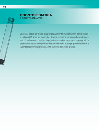 1010
Crianças, pacientes muito leves (excessivamente magros) assim como pacien-
tes idosos (65 anos ou mais) não devem receber o mesmo volume de anes-
tésico local ou vasoconstritor que pacientes adolescentes, pois o potencial de
desenvolver sérias emergências relacionadas com a droga, particularmente a
superdosagem (reação tóxica), está aumentado nestes grupos.
OdOntOpedIAtrIA
E ODONTOgERIATRIA
Cartilla de Anestesia Local 1 - Malamed MIOLO.indd 10 09/09/2010 12:01:00
 