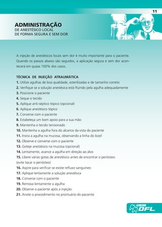 11
A injeção de anestésicos locais sem dor é muito importante para o paciente.
Quando os passos abaixo são seguidos, a aplicação segura e sem dor acon-
tecerá em quase 100% dos casos.
TÉCNICA DE INjEÇÃO ATRAUMÁTICA
1. Utilize agulhas de boa qualidade, esterilizadas e de tamanho correto
2. Verifique se a solução anestésica está fluindo pela agulha adequadamente
3. Posicione o paciente
4. Seque o tecido
5. Aplique anti-séptico tópico (opcional)
6. Aplique anestésico tópico
7. Converse com o paciente
8. Estabeleça um bom apoio para a sua mão
9. Mantenha o tecido tensionado
10. Mantenha a agulha fora do alcance da vista do paciente
11. Insira a agulha na mucosa, observando a linha do bizel
12. Observe e converse com o paciente
13. Goteje anestésico na mucosa (opcional)
14. Lentamente, avance a agulha em direção ao alvo
15. Libere várias gotas de anestésico antes de encontrar o periósteo
(evite tocar o periósteo)
16. Aspire para verificar se existe refluxo sanguíneo
17. Aplique lentamente a solução anestésica
18. Converse com o paciente
19. Remova lentamente a agulha
20. Observe o paciente após a injeção
21. Anote o procedimento no prontuário do paciente
AdmInIstrAÇÃO
DE ANESTÉSICO LOCAL
DE FORMA SEguRA E SEM DOR
Cartilla de Anestesia Local 1 - Malamed MIOLO.indd 11 09/09/2010 12:01:00
 