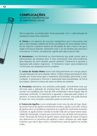 1212
São as seguintes as complicações locais associadas com a administração de
anestésicos locais intra-oralmente:
A. Trismo é um espasmo de músculos mastigatórios que é comumente visto
após a administração unilateral da técnica do bloqueio do nervo alveolar inferior.
No dia seguinte o paciente reclama de dificuldade de abrir a boca e de que a
região encontra-se dolorida. Tratamento inclui o uso de chicletes para exercitar a
musculatura. O Trismo, normalmente, regride após alguns poucos dias.
b. Hematoma é um ferimento ou manchamento que pode ocorrer após a
administração de anestesia local. É mais comumente visto extra-oralmente
após bloqueio do nervo alveolar superior posterior. Tratamento é aguardar a
reparação pelo próprio organismo. O hematoma requer aproximadamente
14 dias para seu desaparecimento completo.
C. Lesões de Tecidos Moles ocorre mais frequentemente em crianças peque-
nas após bloqueio do nervo alveolar inferior. O lábio e língua permanecem anes-
tesiados por muitas horas após o tratamento odontológico permitindo a auto-
mutilação. A prevenção é informar o responsável desta possibilidade, de forma
que estejam atentos à criança até cessar os efeitos da anestesia.
D. Parestesia representa uma anestesia prolongada, normalmente mais que
24 horas após a aplicação da anestesia local. Mais de 95% das parestesias
ocorrem na mandíbula com mais de 70% envolvendo o nervo lingual. Não há
prevenção conhecida. O tratamento é aguardar a reparação pelo próprio or-
ganismo. A maioria das parestesias regride em 6 semanas, mas pode alcançar
6 meses. Em raras situações a parestesia pode ser permanente.
E. Fratura da Agulha é uma complicação muito rara nos dias de hoje. Quan-
do ocorre fratura de agulha normalmente envolve a agulha curta 30G. Fratura
de agulha não é um problema importante se a agulha for facilmente removida.
Contudo, se agulha estiver inserida no tecido mole até sua base haverá neces-
sidade de intervenção cirúrgica que incorrerá em risco de lesão nervosa perma-
nente. Prevenção de fratura de agulha requer observação de regras cirúrgicas
que determinam os tamanhos das agulhas a serem utilizadas em cada região
e alertam que não se deve inserir o comprimento total da agulha nos tecidos
moles.
cOmpLIcAÇões
LOCAIS NA ADMINISTRAÇÃO
DE ANESTÉSICOS LOCAIS
Cartilla de Anestesia Local 1 - Malamed MIOLO.indd 12 09/09/2010 12:01:00
 