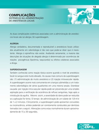 13
As duas complicações sistêmicas associadas com a administração de anestési-
cos locais são (a) alergia; (b) superdosagem.
ALERGIA
Alergia verdadeira, documentada e reproduzível a anestésicos locais utiliza-
dos atualmente em odontologia é tão raro que pode-se dizer que é inexis-
tente. Alergia à epinefrina não existe. Avaliando seriamente, a maioria das
descrições de situações de alegada alergia é determinada por ocorrências de
reações psicogênicas (lipotímia, taquicardia) ou efeitos colaterais associados
a droga.
SUPERDOSAGEM
Também conhecida como reação tóxica ocorre quando o nível de anestésico
local no sangue está muito elevado. As causas mais comuns da superdosagem
são: (1) administração de muito anestésico e (2) injeção intravascular rápida.
A superdosagem ocorre mais comumente em crianças submetidas a um trata-
mento odontológico de vários quadrantes em uma mesma sessão. Overdose
causada por injeção intra-vascular rápida pode ser prevenida por uma simples
aspiração para a verificação da ocorrência de refluxo sanguíneo, logo após a
introdução da agulha. Mesmo assim, a severidade do dano pode ser reduzida
se a aplicação for lenta. O tempo de administração de um tubete de 1,8 ml é
de 1 a 2 minutos. Clinicamente, a superdosagem pode apresentar convulsões
ou inconsciência, ambos podendo ser corretamente conduzidos por dentistas
treinados (ver a seguir). Alterações como estas normalmente duram aproxima-
damente de 15 a 30 segundos.
cOmpLIcAÇões
SISTÊMICAS NA ADMINISTRAÇÃO
DE ANESTÉSICOS LOCAIS
Cartilla de Anestesia Local 1 - Malamed MIOLO.indd 13 09/09/2010 12:01:00
 