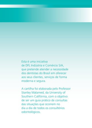 1
Agradecemos ao
Professor Stanley Malamed e a ABO,
pelo apoio no desenvolvimento
deste projeto.
Esta é uma iniciativa
de DFL Indústria e Comércio S/A,
que pretende atender a necessidade
dos dentistas do Brasil em oferecer
aos seus clientes, serviços de forma
moderna e segura.
A cartilha foi elaborada pelo Professor
Stanley Malamed, da University of
Southern Califórnia, com o objetivo
de ser um guia prático de consultas
das situações que ocorrem no
dia a dia de todos os consultórios
odontológicos.
1
 