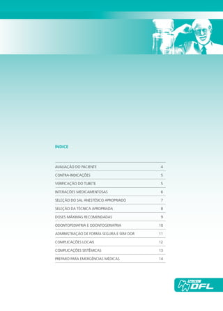 ÍNDICE
AVALIAÇÃO DO PACIENTE	 4
CONTRA-INDICAÇÕES	5
VERIFICAÇÃO DO TUBETE	 5
INTERAÇÕES MEDICAMENTOSAS	 6
SELEÇÃO DO SAL ANESTÉSICO APROPRIADO	 7
SELEÇÃO DA TÉCNICA APROPRIADA	 8
DOSES MÁXIMAS RECOMENDADAS	 9
ODONTOPEDIATRIA E ODONTOGERIATRIA	 10
ADMINISTRAÇÃO DE FORMA SEGURA E SEM DOR	 11
COMPLICAÇÕES LOCAIS	 12
COMPLICAÇÕES SISTÊMICAS	 13
PREPARO PARA EMERGÊNCIAS MÉDICAS	 14
Cartilla de Anestesia Local 1 - Malamed MIOLO.indd 3 09/09/2010 12:00:58
 