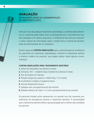 44
AVALIAÇÃO
DO PACIENTE ANTES DA ADMINISTRAÇÃO
DE ANESTÉSICO LOCAL
Antes do início de qualquer tratamento odontológico, o dentista deve determi-
nar se o paciente pode tolerar física e psicologicamente o procedimento den-
tário planejado com relativa segurança. O profissional deve procurar descobrir
o maior número de informações sobre o estado físico e mental do paciente,
antes da administração de um anestésico.
Existem algumas CONTRA-INDICAÇÕES para a administração de anestésicos
em pacientes em tratamento odontológico. Portanto é importante verificar
o histórico médico do paciente, que poderá alertar sobre alguma contra-
indicação.
CONTRA-INDICAÇÕES PARA TRATAMENTO DENTÁRIO
1. Infarto do Miocárdio nos últimos 6 meses
2. Derrame, AVC – Acidente Vaso-Cerebral nos últimos 6 meses
3. Dor de Angina em repouso
4. Pressão Sanguínea superior a 200mmHg / 115 mmHg
5. Insuficiência Cardíaca Congestiva Grave
6. Doença Respiratória Severa
7. Epilepsia sem acompanhamento de controle
8. Diabetes Melitus de Tipos 1 e 2 sem acompanhamento de controle
Os pacientes listados acima representam um grande risco (de necessitar pro-
cedimento de emergência) durante o tratamento dentário. É recomendado
que o tratamento dentário eletivo seja postergado até a melhora das condições
do paciente.
Cartilla de Anestesia Local 1 - Malamed MIOLO.indd 4 09/09/2010 12:00:59
 