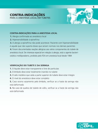 5
CONTRA-INDICAÇÕES PARA A ANESTESIA LOCAL
1. Alergia confirmada ao anestésico local
2. Hipersensibilidade à epinefrina
3. A alergia a epinefrina não pode acontecer. Paciente com hipersensibilidade
é aquele que não suporta doses que seriam normais nos demais pacientes
4. Foram documentadas reações alérgicas aos vários componentes do tubete de
anestésico local. De interesse especial em relação à alergia, está o agente bacteri-
ostático metilparabeno, proibido pelo FDA em anestesia local desde 1984
VERIFICAÇÃO DO TUBETE E DA SERINGA
1. O líquido deve estar transparente e livre de partículas
2. O êmbolo deve estar totalmente inserido no tubete
3. O selo metálico que veda a parte superior do tubete deve estar íntegro
4. O nível do anestésico deve estar completo
5. Caso ocorra vazamento pelo êmbolo, verificar se a haste da seringa não
está deformada
6. No caso de quebra de tubete de vidro, verificar se a haste da seringa não
está deformada
contra-indicações
para a anestesia local em tubetes
Cartilla de Anestesia Local 1 - Malamed MIOLO.indd 5 09/09/2010 12:00:59
 