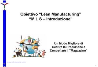 1
Da
DD HH
MM
Obiettivo “Lean Manufacturing”
“M L S – Introduzione”
Un Modo Migliore di
Gestire la Produzione e
Controllare il "Magazzino"
www.dhmcons.com
 