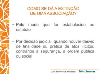 Arns de Oliveira & Andreazza
COMO SE DÁ A EXTINÇÃO
DE UMA ASSOCIAÇÃO?
• Pelo modo que for estabelecido no
estatuto
• Por decisão judicial, quando houver desvio
de finalidade ou prática de atos ilícitos,
contrários à segurança, à ordem pública
ou social
 