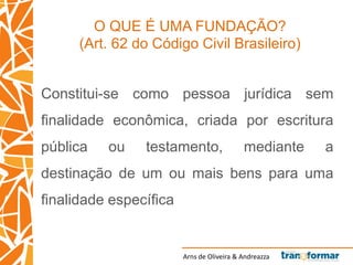Arns de Oliveira & Andreazza
O QUE É UMA FUNDAÇÃO?
(Art. 62 do Código Civil Brasileiro)
Constitui-se como pessoa jurídica sem
finalidade econômica, criada por escritura
pública ou testamento, mediante a
destinação de um ou mais bens para uma
finalidade específica
 