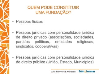 Arns de Oliveira & Andreazza
QUEM PODE CONSTITUIR
UMA FUNDAÇÃO?
• Pessoas físicas
• Pessoas jurídicas com personalidade jurídica
de direito privado (associações, sociedades,
partidos políticos, entidades religiosas,
sindicatos, cooperativas)
• Pessoas jurídicas com personalidade jurídica
de direito público (União, Estado, Municípios)
 