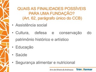 Arns de Oliveira & Andreazza
QUAIS AS FINALIDADES POSSÍVEIS
PARA UMA FUNDAÇÃO?
(Art. 62, parágrafo único do CCB)
• Assistência social
• Cultura, defesa e conservação do
patrimônio histórico e artístico
• Educação
• Saúde
• Segurança alimentar e nutricional
 