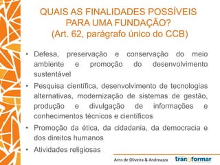 Arns de Oliveira & Andreazza
QUAIS AS FINALIDADES POSSÍVEIS
PARA UMA FUNDAÇÃO?
(Art. 62, parágrafo único do CCB)
• Defesa, preservação e conservação do meio
ambiente e promoção do desenvolvimento
sustentável
• Pesquisa científica, desenvolvimento de tecnologias
alternativas, modernização de sistemas de gestão,
produção e divulgação de informações e
conhecimentos técnicos e científicos
• Promoção da ética, da cidadania, da democracia e
dos direitos humanos
• Atividades religiosas
 