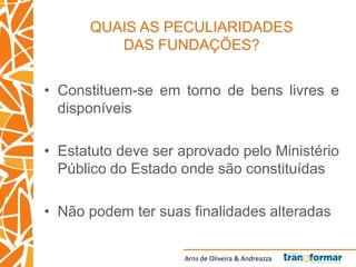 Arns de Oliveira & Andreazza
QUAIS AS PECULIARIDADES
DAS FUNDAÇÕES?
• Constituem-se em torno de bens livres e
disponíveis
• Estatuto deve ser aprovado pelo Ministério
Público do Estado onde são constituídas
• Não podem ter suas finalidades alteradas
 