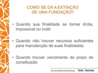 Arns de Oliveira & Andreazza
COMO SE DÁ A EXTINÇÃO
DE UMA FUNDAÇÃO?
• Quando sua finalidade se tornar ilícita,
impossível ou inútil
• Quando não houver recursos suficientes
para manutenção de suas finalidades
• Quando houver vencimento do prazo de
constituição
 