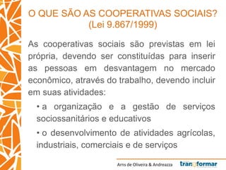 Arns de Oliveira & Andreazza
O QUE SÃO AS COOPERATIVAS SOCIAIS?
(Lei 9.867/1999)
As cooperativas sociais são previstas em lei
própria, devendo ser constituídas para inserir
as pessoas em desvantagem no mercado
econômico, através do trabalho, devendo incluir
em suas atividades:
• a organização e a gestão de serviços
sociossanitários e educativos
• o desenvolvimento de atividades agrícolas,
industriais, comerciais e de serviços
 