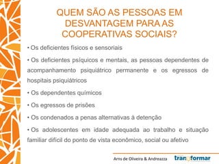 Arns de Oliveira & Andreazza
QUEM SÃO AS PESSOAS EM
DESVANTAGEM PARA AS
COOPERATIVAS SOCIAIS?
• Os deficientes físicos e sensoriais
• Os deficientes psíquicos e mentais, as pessoas dependentes de
acompanhamento psiquiátrico permanente e os egressos de
hospitais psiquiátricos
• Os dependentes químicos
• Os egressos de prisões
• Os condenados a penas alternativas à detenção
• Os adolescentes em idade adequada ao trabalho e situação
familiar difícil do ponto de vista econômico, social ou afetivo
 