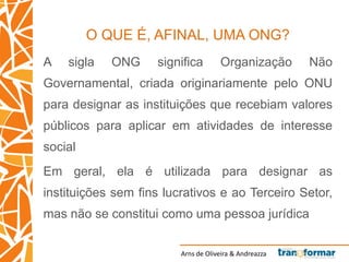 Arns de Oliveira & Andreazza
O QUE É, AFINAL, UMA ONG?
A sigla ONG significa Organização Não
Governamental, criada originariamente pelo ONU
para designar as instituições que recebiam valores
públicos para aplicar em atividades de interesse
social
Em geral, ela é utilizada para designar as
instituições sem fins lucrativos e ao Terceiro Setor,
mas não se constitui como uma pessoa jurídica
 