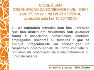 Arns de Oliveira & Andreazza
O QUE É UMA
ORGANIZAÇÃO DA SOCIEDADE CIVIL - OSC?
(Art. 2º, inciso I, da Lei 13.019/2014,
acrescido pela Lei 13.204/2015)
1 - As entidades privadas sem fins lucrativos
que não distribuam resultados sob qualquer
forma a associados, conselheiros, diretores,
empregados, doadores ou terceiros e que os
aplique integralmente na consecução do
respectivo objeto social, de forma imediata ou
por meio da constituição de fundo patrimonial ou
fundo de reserva
 