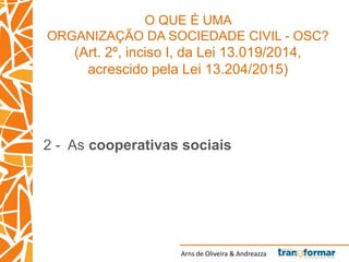 Arns de Oliveira & Andreazza
O QUE É UMA
ORGANIZAÇÃO DA SOCIEDADE CIVIL - OSC?
(Art. 2º, inciso I, da Lei 13.019/2014,
acrescido pela Lei 13.204/2015)
2 - As cooperativas sociais
 