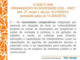 Arns de Oliveira & Andreazza
O QUE É UMA
ORGANIZAÇÃO DA SOCIEDADE CIVIL - OSC?
(Art. 2º, inciso I, da Lei 13.019/2014,
acrescido pela Lei 13.204/2015)
3 – As sociedades cooperativas integradas por
pessoas em situação de risco ou vulnerabilidade
pessoal ou social; as alcançadas por programas e
ações de combate à pobreza e de geração de
trabalho e renda; as voltadas para fomento,
educação e capacitação de trabalhadores rurais ou
capacitação de agentes de assistência técnica e
extensão rural; e as capacitadas para execução de
atividades ou de projetos de interesse público e de
cunho social
 