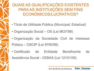 Arns de Oliveira & Andreazza
QUAIS AS QUALIFICAÇÕES EXISTENTES
PARA AS INSTITUIÇÕES SEM FINS
ECONÔMICOS/LUCRATIVOS?
• Título de Utilidade Pública (Municipal, Estadual)
• Organização Social – OS (Lei 9637/98)
• Organização da Sociedade Civil de Interesse
Público – OSCIP (Lei 9790/99)
• Certificado de Entidade Beneficente de
Assistência Social - CEBAS (Lei 12101/09)
 