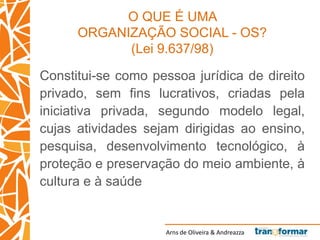 Arns de Oliveira & Andreazza
O QUE É UMA
ORGANIZAÇÃO SOCIAL - OS?
(Lei 9.637/98)
Constitui-se como pessoa jurídica de direito
privado, sem fins lucrativos, criadas pela
iniciativa privada, segundo modelo legal,
cujas atividades sejam dirigidas ao ensino,
pesquisa, desenvolvimento tecnológico, à
proteção e preservação do meio ambiente, à
cultura e à saúde
 