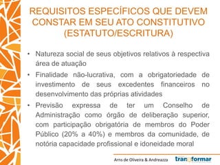 Arns de Oliveira & Andreazza
REQUISITOS ESPECÍFICOS QUE DEVEM
CONSTAR EM SEU ATO CONSTITUTIVO
(ESTATUTO/ESCRITURA)
• Natureza social de seus objetivos relativos à respectiva
área de atuação
• Finalidade não-lucrativa, com a obrigatoriedade de
investimento de seus excedentes financeiros no
desenvolvimento das próprias atividades
• Previsão expressa de ter um Conselho de
Administração como órgão de deliberação superior,
com participação obrigatória de membros do Poder
Público (20% a 40%) e membros da comunidade, de
notória capacidade profissional e idoneidade moral
 