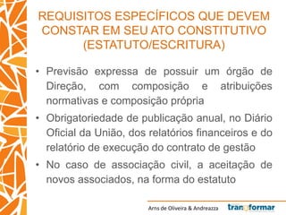 Arns de Oliveira & Andreazza
REQUISITOS ESPECÍFICOS QUE DEVEM
CONSTAR EM SEU ATO CONSTITUTIVO
(ESTATUTO/ESCRITURA)
• Previsão expressa de possuir um órgão de
Direção, com composição e atribuições
normativas e composição própria
• Obrigatoriedade de publicação anual, no Diário
Oficial da União, dos relatórios financeiros e do
relatório de execução do contrato de gestão
• No caso de associação civil, a aceitação de
novos associados, na forma do estatuto
 